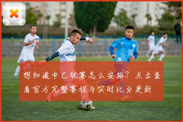 想知道中乙联赛怎么安排？点击查看官方完整赛程与实时比分更新